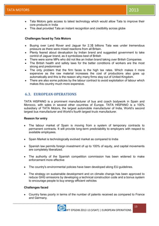 IIFT EPGDIB 2012-13 (VSAT) | EUROPEAN OPERATIONS
13
TATA MOTORS 2013
Tata Motors gets access to latest technology which would allow Tata to improve their
core products in India
This deal provided Tata an instant recognition and credibility across globe
Challenges faced by Tata Motors
Buying over Land Rover and Jaguar for 2.3$ billions Tata was under tremendous
pressure as there were mixed reactions from all Britain.
Plenty feared about devaluation by Indian brand and suggested government to take
control of Jaguar brand, as it symbolizes best of British
There were some MPs who did not like an Indian brand taking over British Companies
The British health and safety laws for the better conditions of workers are the most
strong and predominant
The only problem that the firm faces is the high tax rates. Which makes it more
expensive as the raw material increases the cost of productions also goes up
automatically and this is the reason why many firms stay out of United Kingdom.
There are also some policies by the labour contract to avoid exploitation of labour which
makes this country much more expensive.
6.3. EUROPEAN OPERATIONS
TATA HISPANO is a prominent manufacturer of bus and coach bodywork in Spain and
Morocco, with sales in several other countries of Europe. TATA HISPANO is a 100%
subsidiary of TATA Motors, the largest automobile manufacturer of India, World‗s second
largest bus manufacturer and World‗s fourth largest truck manufacturer.
Reason for entry
The labour market of Spain is moving from a system of temporary contracts to
permanent contracts. It will provide long-term predictability to employers with respect to
available employees.
Spain Market is technologically evolved market as compared to India
Spanish law permits foreign investment of up to 100% of equity, and capital movements
are completely liberalized.
The authority of the Spanish competition commission has been widened to make
enforcement more effective
The country's environmental policies have been developed along EU guidelines.
The strategy on sustainable development and on climate change has been approved to
reduce GHG emissions by developing a technical construction code and a bonus system
to encourage people to buy energy efficient vehicles
Challenges faced
Country fares poorly in terms of the number of patents received as compared to France
and Germany.
 