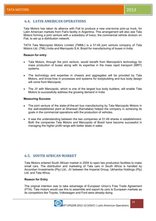 IIFT EPGDIB 2012-13 (VSAT) | Latin American Operations
14
TATA MOTORS 2013
6.4. LATIN AMERICAN OPERATIONS
Tata Motors has taken its alliance with Fiat to produce a new one-tonne pick-up truck, for
Latin American markets from Fiat's facility in Argentina. This arrangement will also see Tata
Motors forming a joint venture with a subsidiary of Iveco, the commercial vehicle division on
Fiat, to set up a distribution network.
TATA Tata Marcopolo Motors Limited (TMML) is a 51:49 joint venture company of Tata
Motors Ltd. (TML) India and Marcopolo S.A. Brazil for manufacturing of buses in India.
Reason for entry
Tata Motors, through the joint venture, would benefit from Marcopolo's technology for
mass production of buses along with its expertise in the mass rapid transport (MRT)
systems.
The technology and expertise in chassis and aggregates will be provided by Tata
Motors, and know-how in processes and systems for bodybuilding and bus body design
will come from Marcopolo
The JV with Marcopolo, which is one of the largest bus body builders, will enable Tata
Motors to successfully address the growing demand in India
Measuring Success
The joint venture of the state-of-the-art bus manufacturing by Tata Marcopolo Motors in
the well-established plant at Dharwad (Karnataka) helped the company in achieving its
goals in the commercial operations with the production of vehicles.
It was the understanding between the two companies at 51:49 shares in establishment.
Both the companies Tata Motors and Marcopolo of Brazil have become successful in
managing the higher profit range with better deals in sales
6.5. SOUTH AFRICAN MARKET
Tata Motors entered South African market in 2004 to open two production facilities to make
small cars. The distribution and marketing of Tata cars in South Africa is handled by
Accordian Investments (Pty) Ltd., JV between the Imperial Group, Ukhamba Holdings (Pty)
Ltd. and Tata Africa.
Reason for Entry
The original intention was to take advantage of European Union‘s Free Trade Agreement
(FTA). Tata motors would use this to assemble and export its cars to European markets as
its competitors like Toyota, Volkswagen and Ford were already doing.
 
