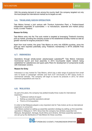IIFT EPGDIB 2012-13 (VSAT) | ThAILAND/ASEAN OPERATION
15
TATA MOTORS 2013
With the growing demand of cars among the country itself, the company targeted not only
the local people but international markets as its targets as well.
6.6. THAILAND/ASEAN OPERATION
Tata Motors formed a joint venture with Thonburi Automotive Plant, a Thailand-based
independent assembler of automobiles — to manufacture, assemble and market pickup
trucks, to enter Thailand.
Reason for Entry
Tata Motors entry into the Thai auto market is targeted at leveraging Thailand's booming
pick-up market, providing the company access to the established ancillary market as well as
greater volumes for engines produced in India.
Apart from local market, this gives Tata Motors an entry into ASEAN countries, since the
pick-ups were exported potentially using Thailand's membership in AFTA (ASEAN Free
Trade Zone)
6.7. INDONESIA
Operations through wholly-owned Jakarta-based subsidiaryPT Tata Motors Indonesia
Commercial launch and local assembly in 2013 Countrywide dealer network being
established for salesService and spare parts Plans for development of components locally
with Indonesian vendors.
Reason for Entry
Indonesia is a key market for Tata Motors, which has a wide range of products from small
cars to buses in passenger vehicles and from 0.5T mini-trucks to 49T heavy trucks in
commercial vehicles. The company will begin to launch its products in 2013, for which
extensive preparations are now on.
6.8. MALAYSIA
As part of its plans, the company has plotted broadly three routes for international
expansion:
Traditional method of export
Setting up assembly operations abroad
Third is JV & Acquisition
In order to that Malaysia played a very important role for Tata motors as far as international
expansion is concerned.
Tata Motors worked on setting up assembly operation strategy by setting up first assembly
operation in Malaysia in 1974. Since then the company has similarly expanded into
Malaysia, Bangladesh, Senegal, South Africa and Ukraine. All these assembly operations
are set up by the distributors of Tata Motors for these countries.
 
