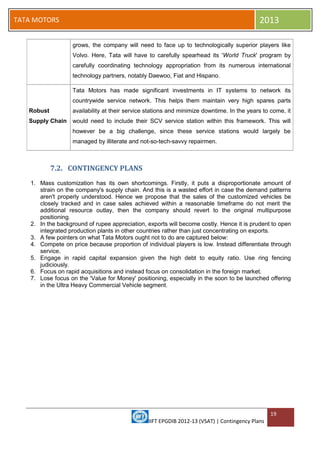 IIFT EPGDIB 2012-13 (VSAT) | Contingency Plans
19
TATA MOTORS 2013
grows, the company will need to face up to technologically superior players like
Volvo. Here, Tata will have to carefully spearhead its 'World Truck' program by
carefully coordinating technology appropriation from its numerous international
technology partners, notably Daewoo, Fiat and Hispano.
Robust
Supply Chain
Tata Motors has made significant investments in IT systems to network its
countrywide service network. This helps them maintain very high spares parts
availability at their service stations and minimize downtime. In the years to come, it
would need to include their SCV service station within this framework. This will
however be a big challenge, since these service stations would largely be
managed by illiterate and not-so-tech-savvy repairmen.
7.2. CONTINGENCY PLANS
1. Mass customization has its own shortcomings. Firstly, it puts a disproportionate amount of
strain on the company's supply chain. And this is a wasted effort in case the demand patterns
aren't properly understood. Hence we propose that the sales of the customized vehicles be
closely tracked and in case sales achieved within a reasonable timeframe do not merit the
additional resource outlay, then the company should revert to the original multipurpose
positioning.
2. In the background of rupee appreciation, exports will become costly. Hence it is prudent to open
integrated production plants in other countries rather than just concentrating on exports.
3. A few pointers on what Tata Motors ought not to do are captured below:
4. Compete on price because proportion of individual players is low. Instead differentiate through
service.
5. Engage in rapid capital expansion given the high debt to equity ratio. Use ring fencing
judiciously.
6. Focus on rapid acquisitions and instead focus on consolidation in the foreign market.
7. Lose focus on the 'Value for Money' positioning, especially in the soon to be launched offering
in the Ultra Heavy Commercial Vehicle segment.
 