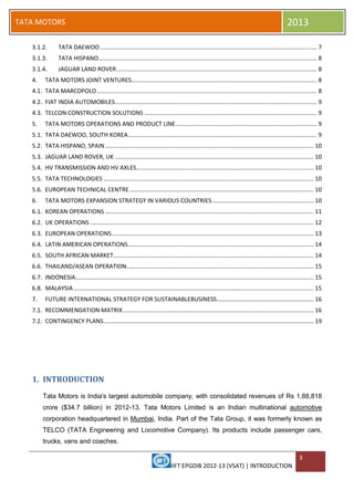 IIFT EPGDIB 2012-13 (VSAT) | INTRODUCTION
3
TATA MOTORS 2013
3.1.2. TATA DAEWOO.................................................................................................................................... 7
3.1.3. TATA HISPANO..................................................................................................................................... 8
3.1.4. JAGUAR LAND ROVER.......................................................................................................................... 8
4. TATA MOTORS JOINT VENTURES................................................................................................................. 8
4.1. TATA MARCOPOLO...................................................................................................................................... 8
4.2. FIAT INDIA AUTOMOBILES........................................................................................................................... 9
4.3. TELCON CONSTRUCTION SOLUTIONS ......................................................................................................... 9
5. TATA MOTORS OPERATIONS AND PRODUCT LINE...................................................................................... 9
5.1. TATA DAEWOO, SOUTH KOREA................................................................................................................... 9
5.2. TATA HISPANO, SPAIN............................................................................................................................... 10
5.3. JAGUAR LAND ROVER, UK ......................................................................................................................... 10
5.4. HV TRANSMISSION AND HV AXLES............................................................................................................ 10
5.5. TATA TECHNOLOGIES ................................................................................................................................ 10
5.6. EUROPEAN TECHNICAL CENTRE................................................................................................................ 10
6. TATA MOTORS EXPANSION STRATEGY IN VARIOUS COUNTRIES.............................................................. 10
6.1. KOREAN OPERATIONS ............................................................................................................................... 11
6.2. UK OPERATIONS ........................................................................................................................................ 12
6.3. EUROPEAN OPERATIONS........................................................................................................................... 13
6.4. LATIN AMERICAN OPERATIONS................................................................................................................. 14
6.5. SOUTH AFRICAN MARKET.......................................................................................................................... 14
6.6. THAILAND/ASEAN OPERATION.................................................................................................................. 15
6.7. INDONESIA................................................................................................................................................. 15
6.8. MALAYSIA .................................................................................................................................................. 15
7. FUTURE INTERNATIONAL STRATEGY FOR SUSTAINABLEBUSINESS........................................................... 16
7.1. RECOMMENDATION MATRIX.................................................................................................................... 16
7.2. CONTINGENCY PLANS................................................................................................................................ 19
1. INTRODUCTION
Tata Motors is India's largest automobile company, with consolidated revenues of Rs 1,88,818
crore ($34.7 billion) in 2012-13. Tata Motors Limited is an Indian multinational automotive
corporation headquartered in Mumbai, India. Part of the Tata Group, it was formerly known as
TELCO (TATA Engineering and Locomotive Company). Its products include passenger cars,
trucks, vans and coaches.
 