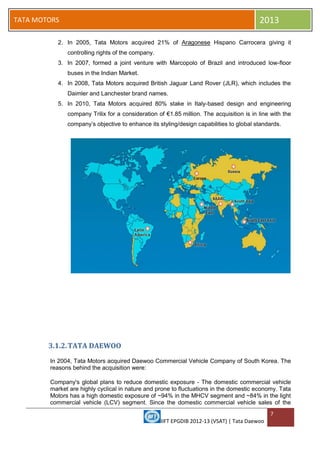 IIFT EPGDIB 2012-13 (VSAT) | Tata Daewoo
7
TATA MOTORS 2013
2. In 2005, Tata Motors acquired 21% of Aragonese Hispano Carrocera giving it
controlling rights of the company.
3. In 2007, formed a joint venture with Marcopolo of Brazil and introduced low-floor
buses in the Indian Market.
4. In 2008, Tata Motors acquired British Jaguar Land Rover (JLR), which includes the
Daimler and Lanchester brand names.
5. In 2010, Tata Motors acquired 80% stake in Italy-based design and engineering
company Trilix for a consideration of €1.85 million. The acquisition is in line with the
company‘s objective to enhance its styling/design capabilities to global standards.
3.1.2.TATA DAEWOO
In 2004, Tata Motors acquired Daewoo Commercial Vehicle Company of South Korea. The
reasons behind the acquisition were:
Company's global plans to reduce domestic exposure - The domestic commercial vehicle
market are highly cyclical in nature and prone to fluctuations in the domestic economy. Tata
Motors has a high domestic exposure of ~94% in the MHCV segment and ~84% in the light
commercial vehicle (LCV) segment. Since the domestic commercial vehicle sales of the
 