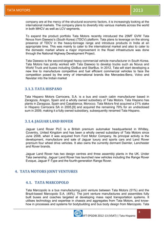 IIFT EPGDIB 2012-13 (VSAT) | Tata Hispano
8
TATA MOTORS 2013
company are at the mercy of the structural economic factors, it is increasingly looking at the
international markets. The company plans to diversify into various markets across the world
in both MHCV as well as LCV segments.
To expand the product portfolio Tata Motors recently introduced the 25MT GVW Tata
Novus from Daewoo‘s (South Korea) (TDCV) platform. Tata plans to leverage on the strong
presence of TDCV in the heavy-tonnage range and introduce products in India at an
appropriate time. This was mainly to cater to the international market and also to cater to
the domestic market where a major improvement in the Road infrastructure was done
through the National Highway Development Project.
Tata Daewoo is the second-largest heavy commercial vehicle manufacturer in South Korea.
Tata Motors has jointly worked with Tata Daewoo to develop trucks such as Novus and
World Truck and buses including GloBus and StarBus. In 2012, Tata will start developing a
new line to manufacture competitive and fuel efficient commercial vehicles to face the
competition posed by the entry of international brands like Mercedes-Benz, Volvo and
Navistar into the Indian market
3.1.3.TATA HISPANO
Tata Hispano Motors Carrocera, S.A. is a bus and coach cabin manufacturer based in
Zaragoza, Aragon, Spain and a wholly owned subsidiary of Tata Motors. Tata Hispano has
plants in Zaragoza, Spain and Casablanca, Morocco. Tata Motors first acquired a 21% stake
in Hispano Carrocera SA in 2005,[9] and acquired the remaining 79% for an undisclosed
sum in 2009, making it a fully owned subsidiary, subsequently renamed Tata Hispano.
3.1.4.JAGUAR LAND ROVER
Jaguar Land Rover PLC is a British premium automaker headquartered in Whitley,
Coventry, United Kingdom and has been a wholly owned subsidiary of Tata Motors since
June 2008, when it was acquired from Ford Motor Company. Its principal activity is the
development, manufacture and sale of Jaguar luxury and sports cars and Land Rover
premium four wheel drive vehicles. It also owns the currently dormant Daimler, Lanchester
and Rover brands.
Jaguar Land Rover has two design centres and three assembly plants in the UK. Under
Tata ownership, Jaguar Land Rover has launched new vehicles including the Range Rover
Evoque, Jaguar F-Type and the fourth-generation Range Rover.
4. TATA MOTORS JOINT VENTURES
4.1. TATA MARCOPOLO
Tata Marcopolo is a bus manufacturing joint venture between Tata Motors (51%) and the
Brazil-based Marcopolo S.A. (49%). The joint venture manufactures and assembles fully
built buses and coaches targeted at developing mass rapid transportation systems. It
utilises technology and expertise in chassis and aggregates from Tata Motors, and know-
how in processes and systems for bodybuilding and bus body design from Marcopolo. Tata
 