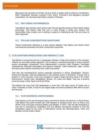 IIFT EPGDIB 2012-13 (VSAT) | Fiat India Automobiles
9
TATA MOTORS 2013
Marcopolo has launched a low-floor city bus which is widely used by Chennai, Coimbatore,
Delhi, Hyderabad, Mumbai, Lucknow, Pune, Kochi, Trivandrum and Bengaluru transport
corporations. Its manufacturing facility is based in Dharwad.
4.2. FIAT INDIA AUTOMOBILES
Tata Motors also formed a joint venture with Fiat and gained access to Fiat‘s diesel engine
technology. Tata Motors sells Fiat cars in India through a 50/50 joint venture Fiat
Automobiles India Limited, and is looking to extend its relationship with Fiat and Iveco to
other segments.
4.3. TELCON CONSTRUCTION SOLUTIONS
Telcon Construction Solutions is a joint venture between Tata Motors and Hitachi which
manufactures excavators and other construction equipment.
5. TATA MOTORS OPERATIONS AND PRODUCT LINE
Tata Motors is among the top four in passenger vehicles in India with products in the compact,
midsize car and utility vehicle segments. The company‘s manufacturing base in India is spread
across Jamshedpur (Jharkhand), Pune (Maharashtra), Lucknow (Uttar Pradesh), Pantnagar
(Uttarakhand), Dharwad (Karnataka) and Sanand (Gujarat). Tata's dealership, sales, service
and spare parts network comprises over 3,500 touch points.
Tata also has franchisee/joint venture assembly operations in Kenya, Bangladesh, Ukraine,
Russia and Senegal. Tata has dealerships in 26 countries across 4 continents. Though Tata is
present in many countries it has only managed to create a large consumer base in the Indian
Subcontinent, namely India, Bangladesh, Bhutan, Sri Lanka and Nepal. Tata has a growing
consumer base in Italy, Spain and South Africa.
Tata Motors has more than 250 dealerships in more than 195 cities across 27 states and 4
Union Territories of India. It has the 3rd largest Sales and Service Network after Maruti Suzuki
and Hyundai.
5.1. TATA DAEWOO, SOUTH KOREA
Tata Daewoo is the second-largest heavy commercial vehicle manufacturer in South Korea.
Tata Motors has jointly worked with Tata Daewoo to develop trucks such as Novus and
World Truck and buses including GloBus and StarBus. In 2012, Tata will start developing a
new line to manufacture competitive and fuel efficient commercial vehicles to face the
competition posed by the entry of international brands like Mercedes-Benz, Volvo and
Navistar into the Indian market.
 