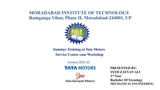 MORADABAD INSTITUTE OF TECHNOLOGY
Ramganga Vihar, Phase II, Moradabad-244001, UP
Summer Training at Tata Motors
Service Center cum Workshop
Session 2021-22
PRESENTED BY:
SYED ZAYYAN ALI
3rd Year
Bachelor Of Tecnology
MECHANICAL ENGINEERING
 