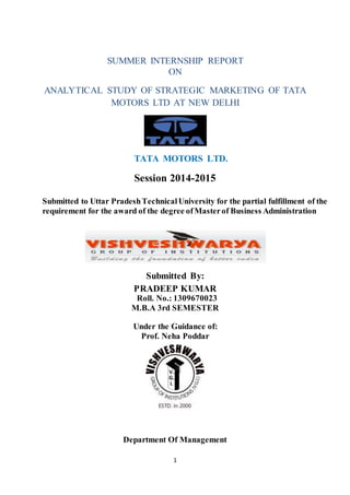 1
SUMMER INTERNSHIP REPORT
ON
ANALYTICAL STUDY OF STRATEGIC MARKETING OF TATA
MOTORS LTD AT NEW DELHI
TATA MOTORS LTD.
Session 2014-2015
Submitted to Uttar PradeshTechnicalUniversity for the partial fulfillment of the
requirement for the award of the degree ofMasterof Business Administration
Submitted By:
PRADEEP KUMAR
Roll. No.: 1309670023
M.B.A 3rd SEMESTER
Under the Guidance of:
Prof. Neha Poddar
Department Of Management
 