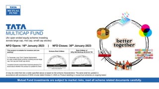 NFO Opens: 16th January 2023 | NFO Closes: 30th January 2023
(An open ended equity scheme investing
across large cap, mid cap, small cap stocks)
(It may be noted that risk-o-meter specified above is based on the scheme characteristics. The same shall be updated in
accordance with provisions of SEBI circular dated October 5, 2020 on Product labelling in mutual fund schemes on ongoing basis)
This product is suitable for investors who are
seeking*:
Scheme Risk-O-Meter
Risk-O-Meter of
Nifty 500 Multicap 50:25:25 TRI
To Generate Long Term Capital Appreciation
An open ended equity scheme investing across large
cap, mid cap and small cap stocks
*Investors should consult their financial advisors if in
doubt about whether the product is suitable for them
Mutual Fund investments are subject to market risks, read all scheme related documents carefully.
MULTICAP FUND
 
