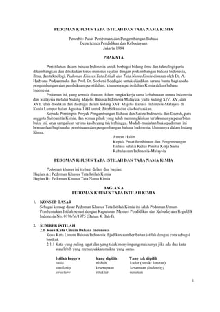 PEDOMAN KHUSUS TATA ISTILAH DAN TATA NAMA KIMIA

                    Penerbit: Pusat Pembinaan dan Pengembangan Bahasa
                          Departemen Pendidikan dan Kebudayaan
                                        Jakarta 1984

                                        PRAKATA

        Peristilahan dalam bahasa Indonesia untuk berbagai bidang ilmu dan teknologi perlu
dikembangkan dan dibakukan terus-menerus sejalan dengan perkembangan bahasa Indonesia,
ilmu, dan teknologi. Pedoman Khusus Tata Istilah dan Tata Nama Kimia disusun oleh Dr. A.
Hadyana Pudjaatmaka dan Prof. Dr. Soekeni Soedigdo untuk dijadikan sarana bantu bagi usaha
pengembangan dan pembakuan peristilahan, khususnya peristilahan Kimia dalam bahasa
Indonesia.
        Pedoman ini, yang semula disusun dalam rangka kerja sama kebahasaan antara Indonesia
dan Malaysia melalui Sidang Majelis Bahasa Indonesia Malaysia, yaitu Sidang XIV, XV, dan
XVI, telah disahkan dan disetujui dalam Sidang XVII Majelis Bahasa Indonesia-Malaysia di
Kuala Lumpur bulan Agustus 1981 untuk diterbitkan dan disebarluaskan.
        Kepada Pemimpin Proyek Pengembangan Bahasa dan Sastra Indonesia dan Daerah, para
anggota Subpanitia Kimia, dan semua pihak yang telah memungkinkan terlaksananya penerbitan
buku ini, saya sampaikan terima kasih yang tak terhingga. Mudah-mudahan buku pedoman ini
bermanfaat bagi usaha pembinaan dan pengembangan bahasa Indonesia, khususnya dalam bidang
Kimia.
                                                Amran Halim
                                                Kepala Pusat Pembinaan dan Pengembangan
                                                Bahasa selaku Ketua Panitia Kerja Sama
                                                Kebahasaan Indonesia-Malaysia

            PEDOMAN KHUSUS TATA ISTILAH DAN TATA NAMA KIMIA

       Pedoman khusus ini terbagi dalam dua bagian:
Bagian A : Pedoman Khusus Tata Istilah Kimia
Bagian B : Pedoman Khusus Tata Nama Kimia

                                 BAGIAN A
                      PEDOMAN KHUSUS TATA ISTILAH KIMIA

1. KONSEP DASAR
   Sebagai konsep dasar Pedoman Khusus Tata Istilah Kimia ini ialah Pedoman Umum
   Pembentukan Istilah sesuai dengan Keputusan Menteri Pendidikan dan Kebudayaan Republik
   Indonesia No. 0196/M/1975 (Bahan 4, Bab I).

2. SUMBER ISTILAH
   2.1 Kosa Kata Umum Bahasa Indonesia
       Kosa Kata Umum Bahasa Indonesia dijadikan sumber bahan istilah dengan cara sebagai
       berikut.
       2.1.1 Kata yang paling tepat dan yang tidak menyimpang maknanya jika ada dua kata
             atau lebih yang menunjukkan makna yang sama.

            Istilah Inggris         Yang dipilih       Yang tak dipilih
            ratio                   nisbah             kadar (untuk: larutan)
            similarity              keserupaan         kesamaan (indentity)
            structure               struktur           susunan
                                                                                            1
 