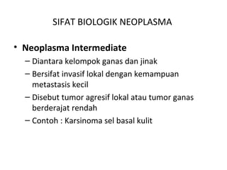SIFAT BIOLOGIK NEOPLASMA
• Neoplasma Intermediate
– Diantara kelompok ganas dan jinak
– Bersifat invasif lokal dengan kemampuan
metastasis kecil
– Disebut tumor agresif lokal atau tumor ganas
berderajat rendah
– Contoh : Karsinoma sel basal kulit
 
