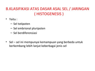 B.KLASIFIKASI ATAS DASAR ASAL SEL / JARINGAN
( HISTOGENESIS )
• Yaitu :
– Sel totipoten
– Sel embrional pluripoten
– Sel berdiferensiasi
• Sel – sel ini mempunyai kemampuan yang berbeda untuk
berkembang lebih lanjut keberbagai jenis sel
 