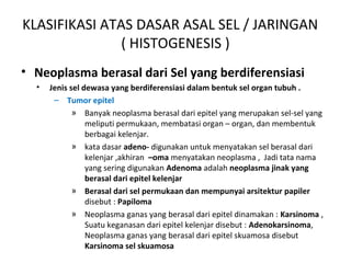 KLASIFIKASI ATAS DASAR ASAL SEL / JARINGAN
( HISTOGENESIS )
• Neoplasma berasal dari Sel yang berdiferensiasi
• Jenis sel dewasa yang berdiferensiasi dalam bentuk sel organ tubuh .
– Tumor epitel
» Banyak neoplasma berasal dari epitel yang merupakan sel-sel yang
meliputi permukaan, membatasi organ – organ, dan membentuk
berbagai kelenjar.
» kata dasar adeno- digunakan untuk menyatakan sel berasal dari
kelenjar ,akhiran –oma menyatakan neoplasma , Jadi tata nama
yang sering digunakan Adenoma adalah neoplasma jinak yang
berasal dari epitel kelenjar
» Berasal dari sel permukaan dan mempunyai arsitektur papiler
disebut : Papiloma
» Neoplasma ganas yang berasal dari epitel dinamakan : Karsinoma ,
Suatu keganasan dari epitel kelenjar disebut : Adenokarsinoma,
Neoplasma ganas yang berasal dari epitel skuamosa disebut
Karsinoma sel skuamosa
 