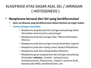KLASIFIKASI ATAS DASAR ASAL SEL / JARINGAN
( HISTOGENESIS )
• Neoplasma berasal dari Sel yang berdiferensiasi
• Jenis sel dewasa yang berdiferensiasi dalam bentuk sel organ tubuh .
• Tumor jaringan mesenkim
• Neoplasma yang berasal dari jaringan penyokong tubuh
dinamakan menurut jenis asal jaringan
– Neoplasma jinak dari jaringan ikat / fibrosa dinamakan
Fibroma
– Neoplasma jinak dari jaringan lemak dinamakan Lipoma
– Neoplasma jinak dari tulang rawan disebut Khondroma
– Neoplasma jinak dari tulang disebut Osteoma
– Neoplasma ganas yang berasal dari jaringan penyokong
dinamakan sarkoma , Contoh: osteosarcoma,
chondrosarcoma, fibrosacoma , Kaposi’s sarcoma (kulit,
banyak pada AIDS), lymphosarcoma, dst
 