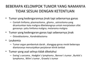 BEBERAPA KELOMPOK TUMOR YANG NAMANYA
TIDAK SESUAI DENGAN KETENTUAN
• Tumor yang kedengarannya jinak tapi sebenarnya ganas
– Contoh limfoma, plasmasitoma , glioma , astrositoma yang
dicantumkan kata maligna dibelakangnya untuk menjelaskan sifat
ganasnya yaitu limfoma maligna, melanoma maligna
• Tumor yang kedengaran ganas tapi sebenarnya jinak
– Osteoblastoma , Kondroblastoma
• Leukemia
– Tumor organ pembentuk darah , dianggap ganas meski beberapa
diantaranya menunjukkan perjalanan klinik lambat
• Tumor yang asal selnya tidak diketahui
– Ewing`s sarcoma , Hodgkin`s lymphoma , Benner`s tumor , Burkitt`s
lymphoma , Wilm`s tumor , Grawitz`s tumor
 