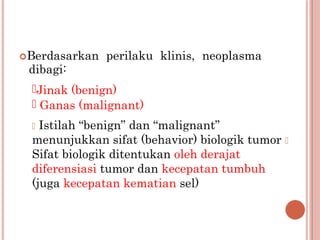 Berdasarkan perilaku klinis, neoplasma
dibagi:
Jinak (benign)
 Ganas (malignant)
 Istilah “benign” dan “malignant”
menunjukkan sifat (behavior) biologik tumor 
Sifat biologik ditentukan oleh derajat
diferensiasi tumor dan kecepatan tumbuh
(juga kecepatan kematian sel)
 