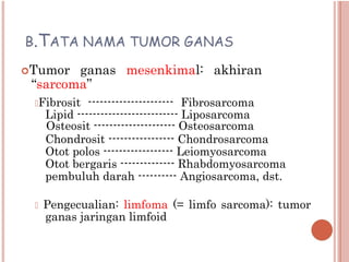 B.TATA NAMA TUMOR GANAS
Tumor ganas mesenkimal: akhiran
“sarcoma”
Fibrosit ---------------------- Fibrosarcoma
Lipid -------------------------- Liposarcoma
Osteosit --------------------- Osteosarcoma
Chondrosit ----------------- Chondrosarcoma
Otot polos ------------------ Leiomyosarcoma
Otot bergaris -------------- Rhabdomyosarcoma
pembuluh darah ---------- Angiosarcoma, dst.
 Pengecualian: limfoma (= limfo sarcoma): tumor
ganas jaringan limfoid
 