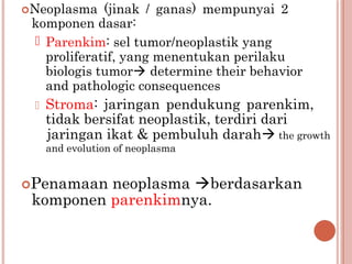 Neoplasma (jinak / ganas) mempunyai 2
komponen dasar:
 Parenkim: sel tumor/neoplastik yang
proliferatif, yang menentukan perilaku
biologis tumor determine their behavior
and pathologic consequences
 Stroma: jaringan pendukung parenkim,
tidak bersifat neoplastik, terdiri dari
jaringan ikat & pembuluh darah the growth
and evolution of neoplasma
Penamaan neoplasma berdasarkan
komponen parenkimnya.
 