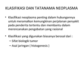 KLASIFIKASI DAN TATANAMA NEOPLASMA
• Klasifikasi neoplasma penting dalam hubungannya
untuk meramalkan kemungkinan perjalanan penyakit
pada penderita tertentu dan membantu dalam
merencanakan pengobatan yang rasional
• Klasifikasi yang digunakan biasanya berasal dari :
– Sifat biologik tumor
– Asal jaringan ( histogenesis )
 