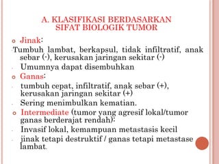 A. KLASIFIKASI BERDASARKAN
SIFAT BIOLOGIK TUMOR
 Jinak:
-Tumbuh lambat, berkapsul, tidak infiltratif, anak
sebar (-), kerusakan jaringan sekitar (-)
- Umumnya dapat disembuhkan
 Ganas:
- tumbuh cepat, infiltratif, anak sebar (+),
kerusakan jaringan sekitar (+)
- Sering menimbulkan kematian.
 Intermediate (tumor yang agresif lokal/tumor
ganas berderajat rendah):
- Invasif lokal, kemampuan metastasis kecil
- jinak tetapi destruktif / ganas tetapi metastase
lambat.
 