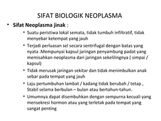 SIFAT BIOLOGIK NEOPLASMA
• Sifat Neoplasma jinak :
• Suatu peristiwa lokal semata, tidak tumbuh infiltratif, tidak
menyebar ketempat yang jauh
• Terjadi perluasan sel secara sentrifugal dengan batas yang
nyata .Mempunyai kapsul jaringan penyambung padat yang
memisahkan neoplasma dari jaringan sekelilingnya ( simpai /
kapsul)
• Tidak merusak jaringan sekitar dan tidak menimbulkan anak
sebar pada tempat yang jauh
• Laju pertumbuhan lambat / kadang tidak berubah / tetap ,
Stabil selama berbulan – bulan atau bertahun-tahun.
• Umumnya dapat disembuhkan dengan sempurna kecuali yang
mensekresi hormon atau yang terletak pada tempat yang
sangat penting
 