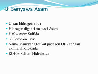 B. Senyawa Asam
 Unsur hidrogen + ida
 Hidrogen diganti menjadi Asam
 H2S = Asam Sulfida
 C. Senyawa Basa
 Nama unsur yang terikat pada ion OH- dengan
akhiran hidroksida
 KOH = Kalium Hidroksida
 