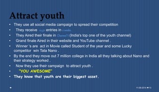 Attract youth
• They use all social media campaign to spread their competition
• They receive 10,311 entries in 2 weeks .
• They Aired their finale in Channel V (India's top one of the youth channel)
• Grand finale Aired in their website and YouTube channel .
• Winner ‘s are act in Movie called Student of the year and some Lucky
competitor win Tata Nano .
• By the end they move out 7 million college in India all they talking about Nano and
their strategy worked .
• Now they use their campaign to attract youth .
• “YOU AWESOME”
• They know that youth are their biggest asset.
11-08-2014 13
 