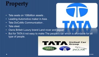 Property
• Tata seats on 108billion assets .
• Leading Automotive maker in Asia .
• Tata DoCoMo Communication .
• Tata steel.
• Owns British Luxury brand Land rover and jaguar
• But for TATA it not easy to make The people’s car which is affordable for all
type of people.
11-08-2014 4
 