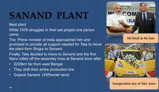 SANAND PLANT
Next plant
While TATA struggles in their pet project one person
came .
The Prime minister of India approached him and
promised to provide all support needed for Tata to move
the plant form Singur to Sanand.
Finally, Tata decided to move to Sanand and the first
Nano rolled off the assembly lines at Sanand soon after.
• 2200km far from west Bengal
• They shift their entire production line
• Gujarat Sanand (450hecter land)
Mr.Modi & Mr.Tata
Inauguration day of Tata nano
11-08-2014 8
 
