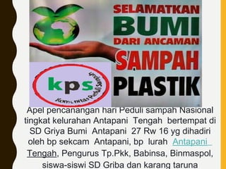 Apel pencanangan hari Peduli sampah Nasional
tingkat kelurahan Antapani Tengah bertempat di
SD Griya Bumi Antapani 27 Rw 16 yg dihadiri
oleh bp sekcam Antapani, bp lurah Antapani
Tengah, Pengurus Tp.Pkk, Babinsa, Binmaspol,
siswa-siswi SD Griba dan karang taruna
 