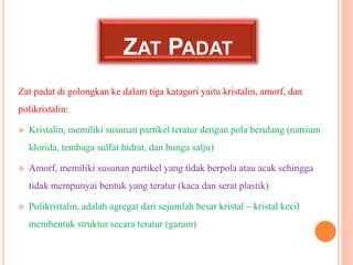 ZAT PADAT 
Zat padat di golongkan ke dalam tiga katagori yaitu kristalin, amorf, dan 
polikristalin: 
 Kristalin, memilik...