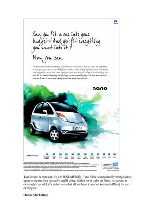 Tata's Nano is not a car, it's a PHENOMENON. Tata Nano is undoubtedly being looked
upon as the next big (actually small) thing. With a lot at stake on Nano, its success is
extremely crucial. Let's delve into what all has been to market (online+offline) the car
of the year.

Online Marketing:
 