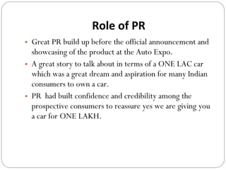 Role of PR Great PR build up before the official announcement and showcasing of the product at the Auto Expo.  A great story to talk about in terms of a ONE LAC car which was a great dream and aspiration for many Indian consumers to own a car.  PR  had built confidence and credibility among the prospective consumers to reassure yes we are giving you a car for ONE LAKH.  