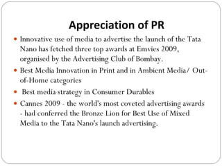 Appreciation of PR Innovative use of media to advertise the launch of the Tata Nano has fetched three top awards at Emvies 2009, organised by the Advertising Club of Bombay. Best Media Innovation in Print and in Ambient Media/ Out-of-Home categories Best media strategy in Consumer Durables  Cannes 2009 - the world's most coveted advertising awards - had conferred the Bronze Lion for Best Use of Mixed Media to the Tata Nano's launch advertising.  