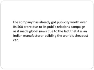 The company has already got publicity worth over Rs 500 crore due to its public relations campaign as it made global news due to the fact that it is an Indian manufacturer building the world’s cheapest car. 