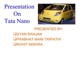Presentation
   On
Tata Nano
             PRESENTED BY:
   GYAN RANJAN
   PRABHAT MANI TRIPATHI
   ROHIT MISHRA
 