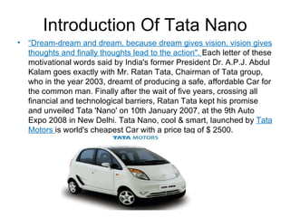 Introduction Of Tata Nano
•   “Dream-dream and dream, because dream gives vision, vision gives
    thoughts and finally thoughts lead to the action". Each letter of these
    motivational words said by India's former President Dr. A.P.J. Abdul
    Kalam goes exactly with Mr. Ratan Tata, Chairman of Tata group,
    who in the year 2003, dreamt of producing a safe, affordable Car for
    the common man. Finally after the wait of five years, crossing all
    financial and technological barriers, Ratan Tata kept his promise
    and unveiled Tata 'Nano' on 10th January 2007, at the 9th Auto
    Expo 2008 in New Delhi. Tata Nano, cool & smart, launched by Tata
    Motors is world's cheapest Car with a price tag of $ 2500.
 