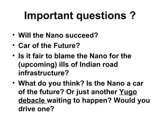 Important questions ?
• Will the Nano succeed?
• Car of the Future?
• Is it fair to blame the Nano for the
  (upcoming) ills of Indian road
  infrastructure?
• What do you think? Is the Nano a car
  of the future? Or just another Yugo
  debacle waiting to happen? Would you
  drive one?
 