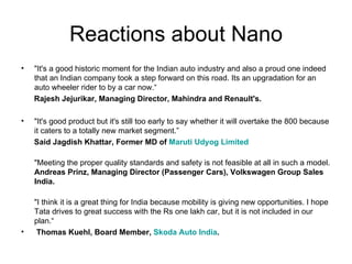 Reactions about Nano
•   "It's a good historic moment for the Indian auto industry and also a proud one indeed
    that an Indian company took a step forward on this road. Its an upgradation for an
    auto wheeler rider to by a car now.“
    Rajesh Jejurikar, Managing Director, Mahindra and Renault's.

•   "It's good product but it's still too early to say whether it will overtake the 800 because
    it caters to a totally new market segment.”
    Said Jagdish Khattar, Former MD of Maruti Udyog Limited

    "Meeting the proper quality standards and safety is not feasible at all in such a model.
    Andreas Prinz, Managing Director (Passenger Cars), Volkswagen Group Sales
    India.

    "I think it is a great thing for India because mobility is giving new opportunities. I hope
    Tata drives to great success with the Rs one lakh car, but it is not included in our
    plan.“
•    Thomas Kuehl, Board Member, Skoda Auto India.
 