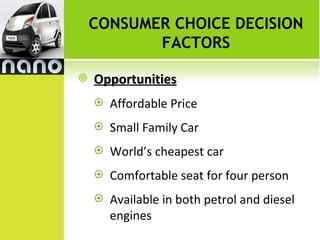 CONSUMER CHOICE DECISION
           FACTORS

   Opportunities
       Affordable Price
       Small Family Car
       World’s cheapest car
       Comfortable seat for four person
       Available in both petrol and diesel
        engines
 