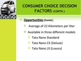 CONSUMER CHOICE DECISION
         FACTORS (CONTD.)

   Opportunities (Contd.)
       Average of 22 Kilometers per liter
       Available in three different models
           Tata Nano Standard
           Tata Nano CX (Deluxe)
           Tata Nano LX (Luxury)
 