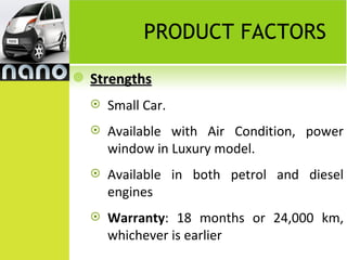 PRODUCT FACTORS

   Strengths
       Small Car.
       Available with Air Condition, power
        window in Luxury model.
       Available in both petrol and diesel
        engines
       Warranty: 18 months or 24,000 km,
        whichever is earlier
 