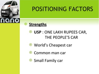 POSITIONING FACTORS

   Strengths
       USP : ONE LAKH RUPEES CAR,
              THE PEOPLE’S CAR
       World’s Cheapest car
       Common man car
       Small Family car
 