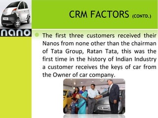 CRM FACTORS             (CONTD.)



   The first three customers received their
    Nanos from none other than the chairman
    of Tata Group, Ratan Tata, this was the
    first time in the history of Indian Industry
    a customer receives the keys of car from
    the Owner of car company.
 