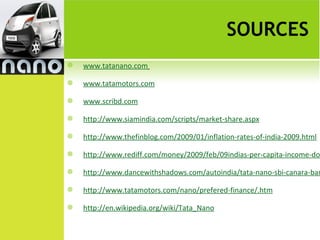SOURCES
   www.tatanano.com

   www.tatamotors.com

   www.scribd.com

   http://www.siamindia.com/scripts/market-share.aspx

   http://www.thefinblog.com/2009/01/inflation-rates-of-india-2009.html

   http://www.rediff.com/money/2009/feb/09indias-per-capita-income-do

   http://www.dancewithshadows.com/autoindia/tata-nano-sbi-canara-ban

   http://www.tatamotors.com/nano/prefered-finance/.htm

   http://en.wikipedia.org/wiki/Tata_Nano
 