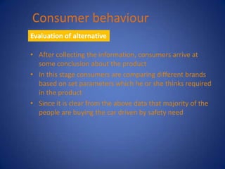 Consumer behaviour
Evaluation of alternative

• After collecting the information, consumers arrive at
  some conclusion about the product
• In this stage consumers are comparing different brands
  based on set parameters which he or she thinks required
  in the product
• Since it is clear from the above data that majority of the
  people are buying the car driven by safety need
 