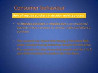 Consumer behaviour
Role of impulse purchase in decision making process

• An impulse purchase or impulse buy is an unplanned
  decision to buy a product or service, made just before a
  purchase

• The research has shown that buying a Tata Nano falls
  under complex buying behaviour despite the low price
• The research has also shown that people wait for 1 to 2
  year before buying the product like Tata Nano
 