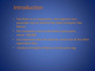 Introduction
• Tata Nano is an inexpensive, rear-engined, four-
  passenger city car built by the Indian company Tata
  Motors
• This nickname is due to the Nano's price point,
  nearly 100,000
• Less expensive after the road tax, service tax & the other
  registration fees.
• Greatest strengths of Nano is its tiny price tag.
 