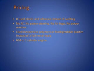 Pricing
• It used plastic and adhesive instead of welding.
• No AC, No power steering, No Air bags, No power
  window.
• Used inexpensive polymers or biodegradable plastics
  instead of a full metal-body.
• 624 cc 2 cylinder engine.
 