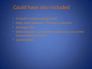 Could have also included
• It should not have waiting period
• Ratan Tata’s statement : Promise is a promise
• Exchange offer
• Safety measures can be enhanced because it is a prime
  concern while purchases
• Customization
 