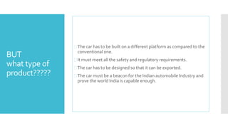 BUT 
what type of 
product????? 
 The car has to be built on a different platform as compared to the 
conventional one. 
 It must meet all the safety and regulatory requirements. 
 The car has to be designed so that it can be exported. 
 The car must be a beacon for the Indian automobile Industry and 
prove the world India is capable enough. 
 