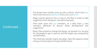 Continued… 
The design team initially came up with a vehicle which had bars, 
which wasmore of a quadricycle than a car, so a failure. 
Wagh used to spend an hour or two on the floor in order to take 
suggestions from designers, manufacturing team. 
Then team grew into 500 members, on a daily basis 5 core 
members gathered to discuss about development and 
suggestions. 
Ratan Tata insisted to change the design, he wanted it to be easy 
for tall people to get in and out and the height was increased by 
100millimeters. 
The initial two cylinder engine was 580cc, later the capacity raised 
to 624cc to have optimumengine performance. 
 
